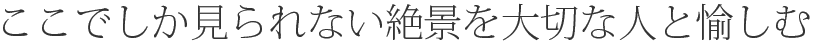 ここでしか見られない絶景を大切な人と愉しむ